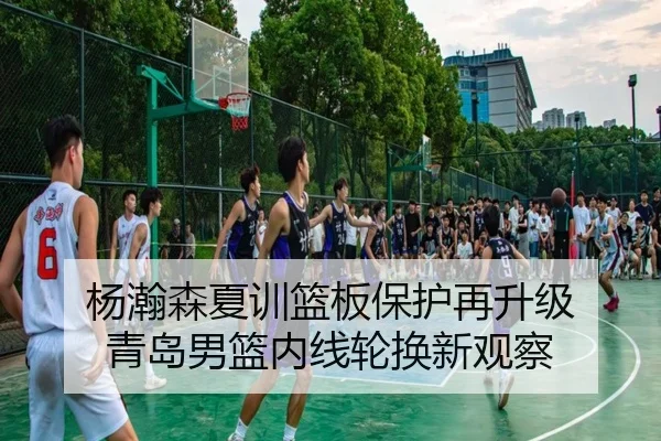杨瀚森夏训篮板保护再升级 青岛男篮内线轮换新观察